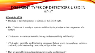 DIFFERENT TYPES OF DETECTORS USED IN
HPLC
Ultraviolet (UV)
• This type of detector responds to substances that absorb light.
• The UV detector is mainly to separate and identify the principal active components of a
mixture.
• UV detectors are the most versatile, having the best sensitivity and linearity.
• UV detectors cannot be used for testing substances that are low in chromophores (colorless
or virtually colorless) as they cannot absorb light at low range.
• They are cost-effective and popular and are widely used in industry
 