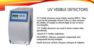 UV VISIBLE DETECTORS
UV Visible detectors most widely used in HPLC. They
work on the principle of beer’s law i.e. they measure
the ability of sample to absorb light at one or more
wavelengths.
UV Visible detectors are used to detect solutes that
specifically
absorb UV Visible radiations
EXAMPLE: Alkenes, aromatic compounds and
compounds having multiple
bonds between carbon, Oxygen, nitrogen & sulphur.
 