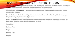 BASIC CHROMATOGRAPHIC TERMS
• Chromatogram - A chromatogram is the visual output of the chromatograph. In the case of an optimal separation, different peaks
or patterns on the chromatogram correspond to different components of the separated mixture.
• Chromatograph - A chromatograph is equipment that enables a sophisticated separation, e.g. gas chromatographic or liquid
chromatographic separation.
• Eluent - The eluent or eluent is the "carrier" portion of the mobile phase. It moves the analytes through the chromatograph.
In liquid chromatography, the eluent is the liquid solvent
• Eluate - The eluate is the analyte material that emerges from the chromatograph. It specifically includes both the analytes and
solutes passing through the column, while the eluent is only the carrier.
• Mobile Phase
• Stationary Phase
• Sample
• Retention Time
• Detector
 