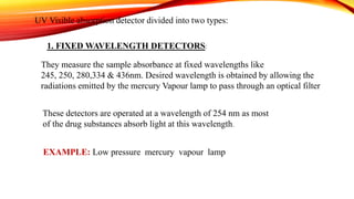 UV Visible absorption detector divided into two types:
1. FIXED WAVELENGTH DETECTORS:
They measure the sample absorbance at fixed wavelengths like
245, 250, 280,334 & 436nm. Desired wavelength is obtained by allowing the
radiations emitted by the mercury Vapour lamp to pass through an optical filter
These detectors are operated at a wavelength of 254 nm as most
of the drug substances absorb light at this wavelength.
EXAMPLE: Low pressure mercury vapour lamp
 