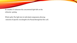 In variable UV detectors the concentrated light falls on the
refraction grating.
Which splits The light into its individual components allowing
selection of specific wavelength to be Passed through the flow cell.
 