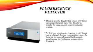 FLUORESCENCE
DETECTOR
• This is a specific detector that senses only those
substances that emit light. This detector is
popular for trace analysis in environmental
science.
• As it is very sensitive, its response is only linear
over a relatively limited concentration range. As
there are not many elements that fluoresce ,
samples must be synthesized to make them
detectable.
 