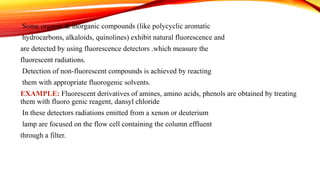 Some organic & inorganic compounds (like polycyclic aromatic
hydrocarbons, alkaloids, quinolines) exhibit natural fluorescence and
are detected by using fluorescence detectors .which measure the
fluorescent radiations.
Detection of non-fluorescent compounds is achieved by reacting
them with appropriate fluorogenic solvents.
EXAMPLE: Fluorescent derivatives of amines, amino acids, phenols are obtained by treating
them with fluoro genic reagent, dansyl chloride
In these detectors radiations emitted from a xenon or deuterium
lamp are focused on the flow cell containing the column effluent
through a filter.
 