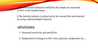 The fluorescent radiations emitted by the sample are measured
at 90 C to the incident beam
The desired radiation is picked up by the second filter and detected
by using a photomultiplier detector
ADVANTAGES:
1. Increased sensitivity and specificity.
2. Independent of changes in flow rates, pressure, temperature etc..,
 
