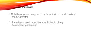 DISADVANTAGES:
1. Only fluorescence compounds or those that can be derivatised
can be detected
2. The solvents used should be pure & devoid of any
fluorescencing impurities
 