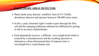 PHOTO DIODE ARRAY DETECTOR:
 Photo diode array detector modified from of UV Visible
absorbance detector and operates between 190-600 micro meter
 In this, a poly chromatic light is made to pass through the flow
cell and the emerging radiations obtained are diffracted by grating
to fall on an array of photodiodes.
 Each photodiode receives a different wave length bond which is
scanned by a microprocessor and the resulting spectrum is
obtained as a three dimensional plot of response time vs
wavelength On a visual display unit.
 