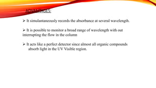 ADVANTAGES:
 It simulantaneously records the absorbance at several wavelength.
 It is possible to monitor a broad range of wavelength with out
interrupting the flow in the column
 It acts like a perfect detector since almost all organic compounds
absorb light in the UV Visible region.
 