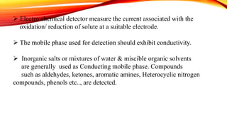  Electro chemical detector measure the current associated with the
oxidation/ reduction of solute at a suitable electrode.
 The mobile phase used for detection should exhibit conductivity.
 Inorganic salts or mixtures of water & miscible organic solvents
are generally used as Conducting mobile phase. Compounds
such as aldehydes, ketones, aromatic amines, Heterocyclic nitrogen
compounds, phenols etc.., are detected.
 