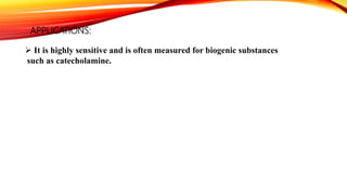 APPLICATIONS:
 It is highly sensitive and is often measured for biogenic substances
such as catecholamine.
 