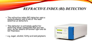 REFRACTIVE INDEX (RI) DETECTION
• The refractive index (RI) detector uses a
monochromator and is one of the least
sensitive LC detectors.
• This detector is extremely useful for
detecting those compounds that are non-
ionic, do not absorb ultraviolet light and do
not fluoresce.
• e.g. sugar, alcohol, fatty acid and polymers.
 