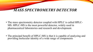 MASS SPECTROMETRY DETECTOR
• The mass spectrometry detector coupled with HPLC is called HPLC-
MS. HPLC-MS is the most powerful detector, widely used in
pharmaceutical laboratories and research and development.
• The principal benefit of HPLC-MS is that it is capable of analyzing and
providing molecular identity of a wide range of components
 