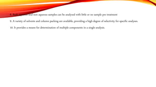 8. Both aqueous and non aqueous samples can be analyzed with little or no sample pre treatment
9. A variety of solvents and column packing are available, providing a high degree of selectivity for specific analyses.
10. It provides a means for determination of multiple components in a single analysis.
 