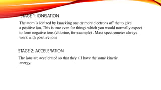 STAGE 1: IONISATION
The atom is ionized by knocking one or more electrons off the to give
a positive ion. This is true even for things which you would normally expect
to form negative ions (chlorine, for example) . Mass spectrometer always
work with positive ions
STAGE 2: ACCELERATION
The ions are accelerated so that they all have the same kinetic
energy.
 