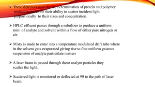  These detectors used for the determination of protein and polymer
molecules based on their ability to scatter incident light
proportionally to their sizes and concentration.
 HPLC effluent passes through a nebulizer to produce a uniform
mist of analyte and solvent within a flow of either pure nitrogen or
air.
 Misty is made to enter into a temperature modulated drift tube where
in the solvent gets evaporated giving rise to fine uniform gaseous
suspension of analyte particulate matters
 A laser beam is passed through these analyte particles they
scatter the light.
 Scattered light is monitored or deflected at 90 to the path of laser
beam.
 
