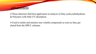 APPLICATIONS:
These detectors find best application in analysis of fatty acids,carbohydrates
& Polymers with little UV absorption.
Used to tackle and monitor non-volatile compounds as soon as they get
eluted from the HPLC columns
 