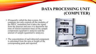 DATA PROCESSING UNIT
(COMPUTER)
• •Frequently called the data system, the
computer not only controls all the modules of
the HPLC instrument but it takes the signal
from the detector and uses it to determine the
time of elution (retention time) of the sample
components (qualitative analysis) and the
amount of sample (quantitative analysis).
• The concentration of each detected component
is calculated from the area or height of the
corresponding peak and reported.
 