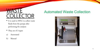 WASTE
COLLECTOR
• It is used in HPLC to collect waste
fluids from the pumps after
performing the analysis
• They are of 2 types
a) Automated
b) Manual
 