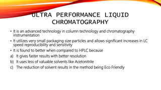 ULTRA PERFORMANCE LIQUID
CHROMATOGRAPHY
• It is an advanced technology in column technology and chromatography
instrumentation
• It utilizes very small packaging size particles and allows significant increases in LC
speed reproducibility and sensitivity
• It is found to better when compared to HPLC because
a) It gives faster results with better resolution
b) It uses less of valuable solvents like Acetonitrile
c) The reduction of solvent results in the method being Eco Friendly
 