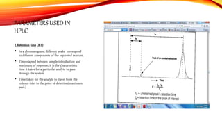 PARAMETERS USED IN
HPLC
1.Retention time (RT)
• In a chromatogram, different peaks correspond
to different components of the separated mixture.
• Time elapsed between sample introduction and
maximum of response, it is the characteristic
time it takes for a particular analyte to pass
through the system
• Time taken for the analyte to travel from the
column inlet to the point of detection(maximum
peak)
 