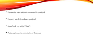 RETENTION TIME
• For assay the main peak(main component) is considered
• For purity test all the peaks are considered
• Area of peak A= height × base/2
• Peak area gives us the concentration of the analyte
 