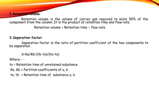 2.Retention volume:
Retention volume is the volume of carrier gas required to elute 50% of the
component from the column. It is the product of retention time and flow rate.
Retention volume = Retention time × flow rate
3.Seperation factor:
Separation factor is the ratio of partition coefficient of the two components to
be separated.
S=Ka/Kb=(tb-to)/(ta-to)
Where : -
to = Retention time of unretained substance
Ka, Kb = Partition coefficients of a, b
ta, tb = Retention time of substance a, b
 