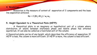 4. Resolution:
Resolution is the measure of extent of separation of 2 components and the base
line separation achieved.
Rs = 2 (Rt1-Rt2) / w1+w2
5. Height Equivalent to a Theoretical Plate (HETP):
A theoretical plate is an imaginary or hypothetical unit of a column where
distribution of solute between stationary phase and mobile phase has attained
equilibrium. It can also be called as a functional unit of the column.
A theoretical plate can be of any height, which describes the efficiency of separation. If
HETP is less, the column is more efficient. If HETP is more, the column is less efficient.
.
 