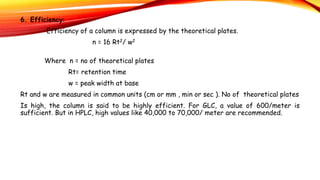 6. Efficiency:
Efficiency of a column is expressed by the theoretical plates.
n = 16 Rt2/ w2
Where n = no of theoretical plates
Rt= retention time
w = peak width at base
Rt and w are measured in common units (cm or mm , min or sec ). No of theoretical plates
Is high, the column is said to be highly efficient. For GLC, a value of 600/meter is
sufficient. But in HPLC, high values like 40,000 to 70,000/ meter are recommended.
 