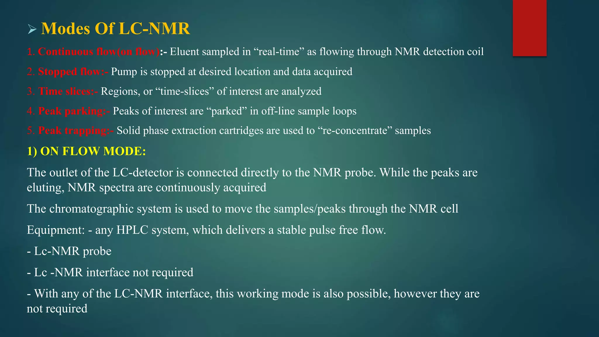  Modes Of LC-NMR
1. Continuous flow(on flow):- Eluent sampled in “real-time” as flowing through NMR detection coil
2. Stopped flow:- Pump is stopped at desired location and data acquired
3. Time slices:- Regions, or “time-slices” of interest are analyzed
4. Peak parking:- Peaks of interest are “parked” in off-line sample loops
5. Peak trapping:- Solid phase extraction cartridges are used to “re-concentrate” samples
1) ON FLOW MODE:
The outlet of the LC-detector is connected directly to the NMR probe. While the peaks are
eluting, NMR spectra are continuously acquired
The chromatographic system is used to move the samples/peaks through the NMR cell
Equipment: - any HPLC system, which delivers a stable pulse free flow.
- Lc-NMR probe
- Lc -NMR interface not required
- With any of the LC-NMR interface, this working mode is also possible, however they are
not required
 