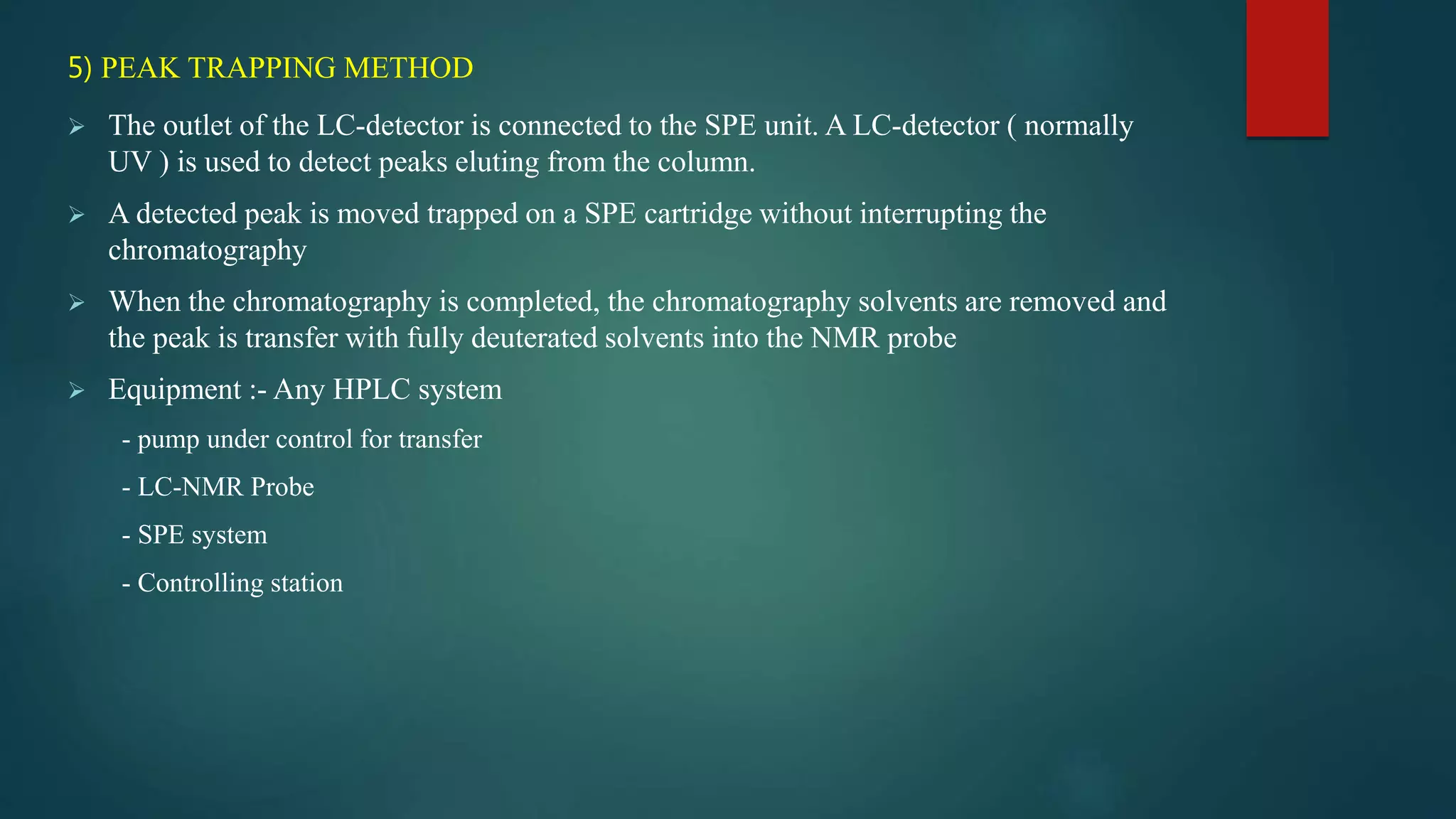 5) PEAK TRAPPING METHOD
 The outlet of the LC-detector is connected to the SPE unit. A LC-detector ( normally
UV ) is used to detect peaks eluting from the column.
 A detected peak is moved trapped on a SPE cartridge without interrupting the
chromatography
 When the chromatography is completed, the chromatography solvents are removed and
the peak is transfer with fully deuterated solvents into the NMR probe
 Equipment :- Any HPLC system
- pump under control for transfer
- LC-NMR Probe
- SPE system
- Controlling station
 