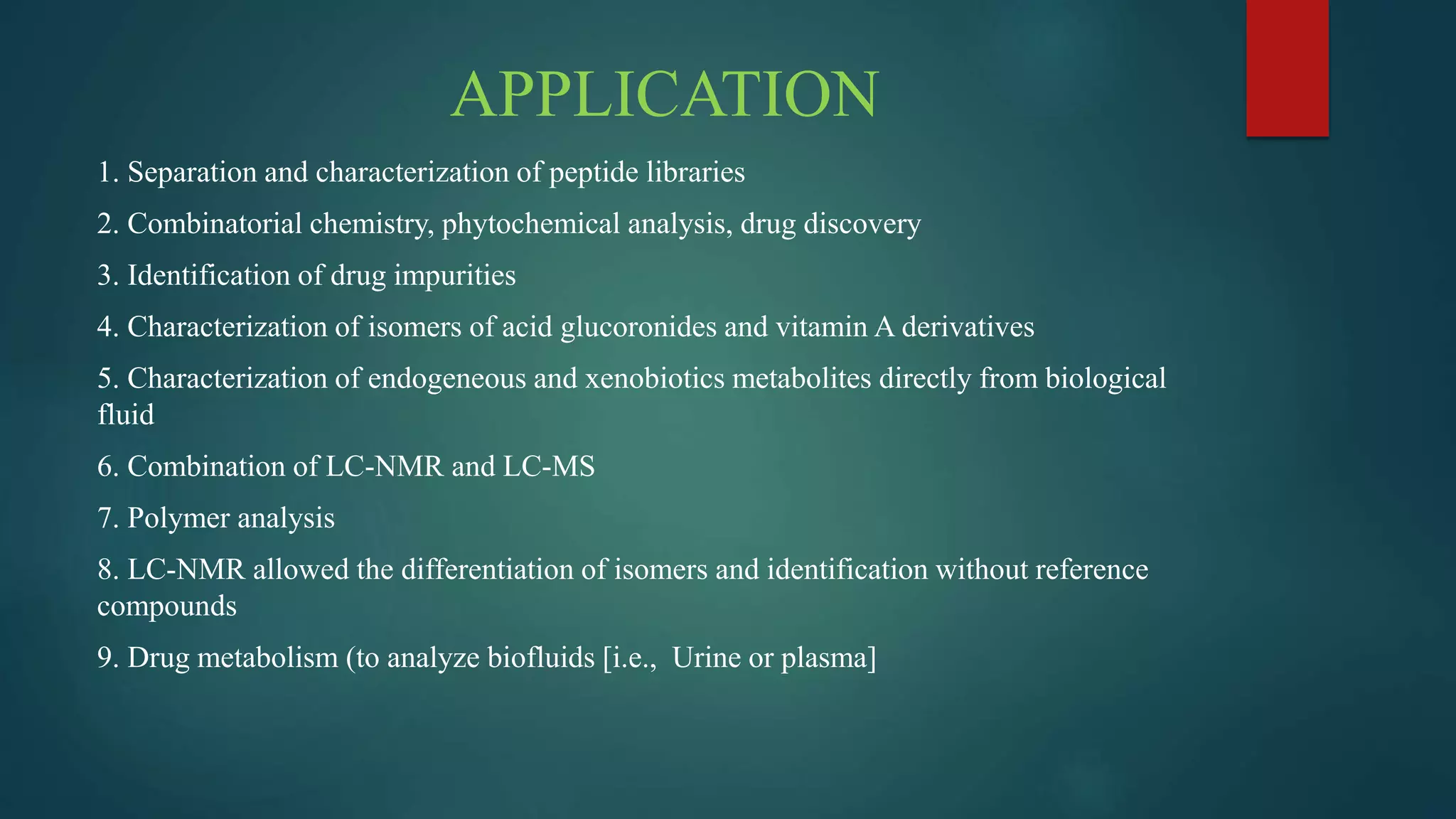 APPLICATION
1. Separation and characterization of peptide libraries
2. Combinatorial chemistry, phytochemical analysis, drug discovery
3. Identification of drug impurities
4. Characterization of isomers of acid glucoronides and vitamin A derivatives
5. Characterization of endogeneous and xenobiotics metabolites directly from biological
fluid
6. Combination of LC-NMR and LC-MS
7. Polymer analysis
8. LC-NMR allowed the differentiation of isomers and identification without reference
compounds
9. Drug metabolism (to analyze biofluids [i.e., Urine or plasma]
 