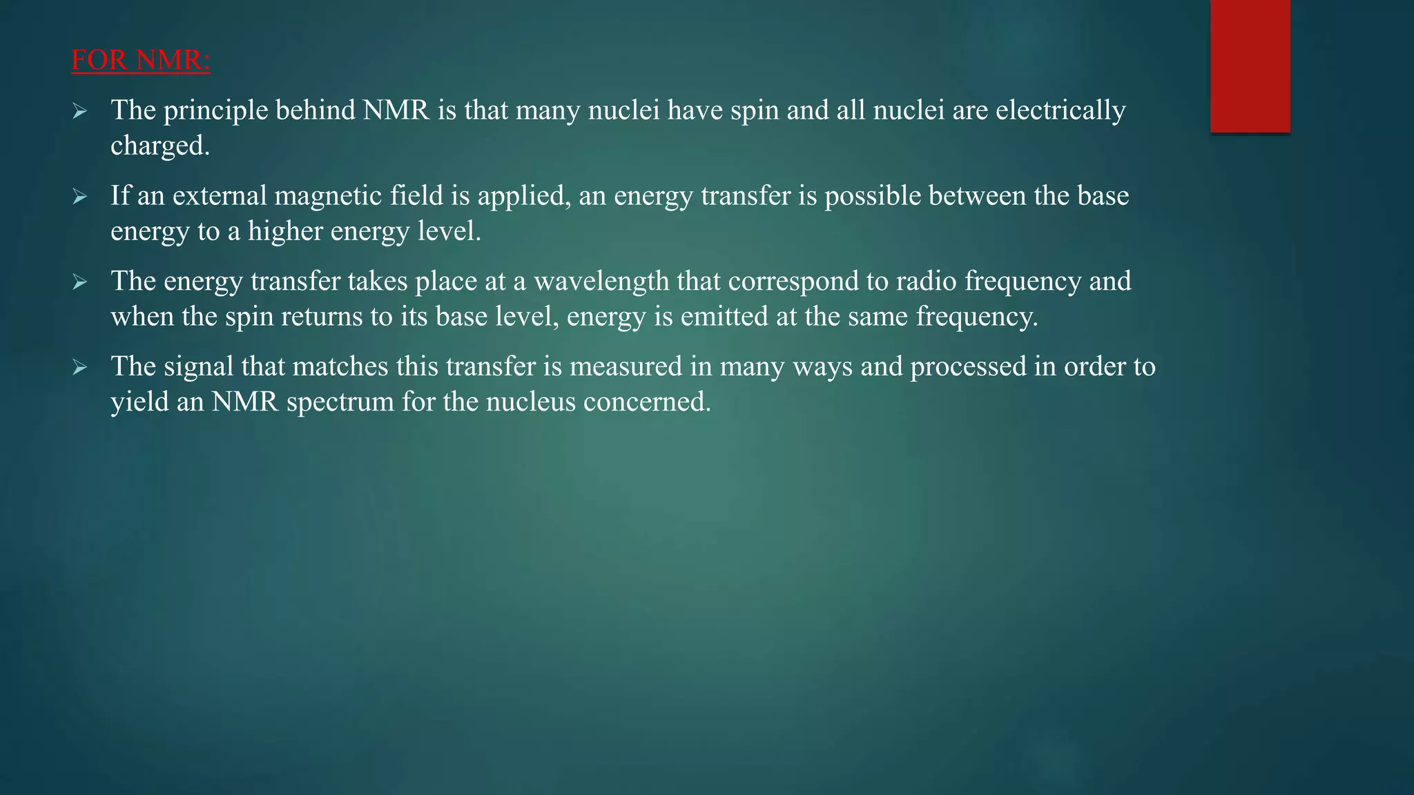 FOR NMR:
 The principle behind NMR is that many nuclei have spin and all nuclei are electrically
charged.
 If an external magnetic field is applied, an energy transfer is possible between the base
energy to a higher energy level.
 The energy transfer takes place at a wavelength that correspond to radio frequency and
when the spin returns to its base level, energy is emitted at the same frequency.
 The signal that matches this transfer is measured in many ways and processed in order to
yield an NMR spectrum for the nucleus concerned.
 