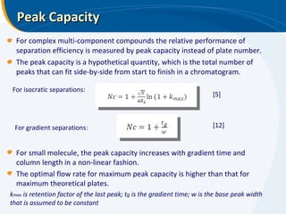 Peak Capacity For complex multi-component compounds the relative performance of separation efficiency is measured by peak capacity instead of plate number. The peak capacity is a hypothetical quantity, which is the total number of peaks that can fit side-by-side from start to finish in a chromatogram.  For isocratic separations: [5] k max  is retention factor of the last peak; t g  is the gradient time; w is the base peak width that is assumed to be constant For gradient separations: [12] For small molecule, the peak capacity increases with gradient time and column length in a non-linear fashion.  The optimal flow rate for maximum peak capacity is higher than that for maximum theoretical plates. 