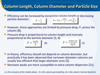 Column Length, Column Diameter and Particle Size η is the viscosity of the mobile phase ; K is the column permeability; dc is the column internal diameter. Efficiency can be increased by increasing column length or decreasing particle diameter: However, these approaches are limited by pressure drop, P, across the column [8]. Pressure drop is proportional to column length and inversely proportional to the particle diameter [5, 8] In theory, efficiency should not depend on column diameter, but practically it has been observed that narrower-diameter columns are usually less efficient that larger-diameter ones [5].  Narrower peaks are more susceptible to extra-column dispersion [21]. [8] [5] 