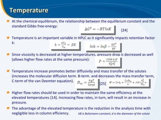 Temperature At the chemical equilibrium, the relationship between the equilibrium constant and the standard Gibbs free-energy: Temperature is an important variable in HPLC as it significantly impacts retention factor  k : Since viscosity is decreased at higher temperatures, pressure drop is decreased as well (allows higher flow rates at the same pressure): Temperature increase promotes better diffusivity and mass transfer of the solutes (increases the molecular diffusion term, B-term, and decreases the mass-transfer term, C-term of the van Deemter equation). Higher flow rates should be used in order to maintain the same efficiency at the elevated temperatures [14]. Increasing flow rates, in turn, will result in an increase in pressure.  The advantage of the elevated temperature is the reduction in the analysis time with negligible loss in column efficiency. [24] [25] kB is Boltzmann constant, d is the diameter of the solute 