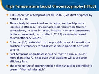 High Temperature Liquid Chromatography (HTLC) HTLC, operation at temperatures 40 - 200º C, was first proposed by Antia et al. [26].  Theoretically increase in column temperature should provide increase in efficiency. However, practical results were thus far contradictory. In some instances, increase in column temperature led to improvement, had no effect [27, 29], or even decreased column efficiency [28, 29].  Guiochon [30] postulated that the possible cause of theoretical vs. practical discrepancy are radial temperature gradients across the column. Such temperature gradients should be kept to a minimum (not more than a few ºC) since even small gradients will cause large efficiency loss.  The temperature of incoming mobile phase should be controlled to prevent “thermal mismatch”. 