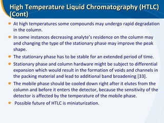 High Temperature Liquid Chromatography (HTLC) (Cont) At high temperatures some compounds may undergo rapid degradation in the column.  In some instances decreasing analyte’s residence on the column may and changing the type of the stationary phase may improve the peak shape. The stationary phase has to be stable for an extended period of time.  Stationary phase and column hardware might be subject to differential expansion which would result in the formation of voids and channels in the packing material and lead to additional band broadening [33]. The mobile phase should be cooled down right after it elutes from the column and before it enters the detector, because the sensitivity of the detector is affected by the temperature of the mobile phase. Possible future of HTLC is miniaturization.  