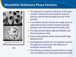 Monolithic Stationary Phase Particles This approach is based on reduction of the mass-transfer resistance by increasing the external porosity and the flow-through pore size of the packing. A monolithic column consists of a single piece of solid material that consists of interconnected skeletons and interconnected flow paths [35].  The high porosity allows high permeability and thus low pressure drop. Small-sized skeletons of the material offer high efficiency [37].  Heterogeneity of both the silica skeleton and the through-pores determines the efficiency of monolithic columns [39].  The efficiency of polymer-based columns is lower than the efficiency of silica-based monoliths [39]. [35] 