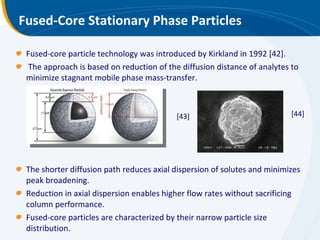 Fused-Core Stationary Phase Particles Fused-core particle technology was introduced by Kirkland in 1992 [42]. The approach is based on reduction of the diffusion distance of analytes to minimize stagnant mobile phase mass-transfer.  The shorter diffusion path reduces axial dispersion of solutes and minimizes peak broadening.  Reduction in axial dispersion enables higher flow rates without sacrificing column performance. Fused-core particles are characterized by their narrow particle size distribution. [43] [44] 