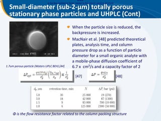 Small-diameter (sub-2- μ m) totally porous stationary phase particles and UHPLC (Cont) When the particle size is reduced, the backpressure is increased. MacNair et al. [48] predicted theoretical plates, analysis time, and column pressure drop as a function of particle diameter for a small organic analyte with a mobile-phase diffusion coefficient of 6.7 x  cm²/s and a capacity factor of 2  1.7um porous particle (Waters UPLC BEH) [44] [47] [48] where  is the flow resistance factor related to the column packing structure   Φ  is the flow resistance factor related to the column packing structure 