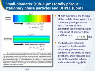 Small-diameter (sub-2- μ m) totally porous stationary phase particles and UHPLC (Cont) At high flow rates, the friction of the mobile phase against the stationary phase generates heat . The rate of heat generation (power dissipation) is the result of pressure drop and flow rate:  The heat, convectionally transported by the mobile phase along the column, conducts in the axial and radial directions, and evacuates into the air through the column walls and end-fittings [49]. [47] [49] 