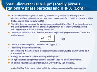 Small-diameter (sub-2- μ m) totally porous stationary phase particles and UHPLC (Cont) The axial temperature gradient has only minor consequences since the longitudinal distribution of the mobile phase viscosity along the column affects the local pressure gradient that decreases along the column [49]. Since the detector measures the average concentration in the effluent from the column, and the radial concentration profiles of the analytes form an arc in the column (radial band velocity profile) the loss of efficiency is observed. The maximum amplitude of the radial temperature gradient (ΔT) between the column wall and its center: The frictional heating effect can be reduced by [50, 51]: decreasing the column diameter; not controlling the temperature of the column wall and allowing the column wall to be in contact with air; cooling the temperature of the entering mobile phase. At high flow rates using shorter columns should be used for better performance. At optimal flow rates using longer columns will yield very high efficiency. [47] q is the heat flux, Rc the column radius, and  λ  is the radial heat conductivity of the column packing 