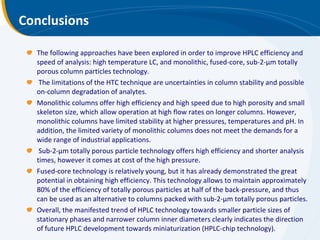 Conclusions The following approaches have been explored in order to improve HPLC efficiency and speed of analysis: high temperature LC, and monolithic, fused-core, sub-2-μm totally porous column particles technology. The limitations of the HTC technique are uncertainties in column stability and possible on-column degradation of analytes.  Monolithic columns offer high efficiency and high speed due to high porosity and small skeleton size, which allow operation at high flow rates on longer columns. However, monolithic columns have limited stability at higher pressures, temperatures and pH. In addition, the limited variety of monolithic columns does not meet the demands for a wide range of industrial applications. Sub-2-μm totally porous particle technology offers high efficiency and shorter analysis times, however it comes at cost of the high pressure.  Fused-core technology is relatively young, but it has already demonstrated the great potential in obtaining high efficiency. This technology allows to maintain approximately 80% of the efficiency of totally porous particles at half of the back-pressure, and thus can be used as an alternative to columns packed with sub-2-μm totally porous particles. Overall, the manifested trend of HPLC technology towards smaller particle sizes of stationary phases and narrower column inner diameters clearly indicates the direction of future HPLC development towards miniaturization (HPLC-chip technology). 