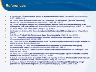 References K. Sakodynskii,  Life   and scientific activity of Mikhail Semenovich Tsvet. [in Russian]. Usp. Khromatogr. (1972), 9 (25), 9-25 M. Tswett,   Physicochemical studies over the chlorophyll. The adsorptions. [machine translation].   Berichte der Deutschen Botanischen Gesellschaft   (1906),  24,  316-23 M. Tswett,  Adsorption analysis and chromatographic method. Application on the chemistry of the Chlorophylls. [machine translation].   Berichte der Deutschen Botanischen Gesellschaft   (1906),  24,  384-93 L.S. Ettre,  IUPAC.  Pure &Appl, Chem  (1993), 65 (4), 819-872 L.R. Snyder, J.J. Kirkland, J.W. Dolan,  Introduction to Modern Liquid Chromatography.  J. Wiley & Sons , (2010) V. R. Meyer,  Practical High-Performance Liquid Chromatography.  J. Wiley & Sons,  (2004) S-C. Pai,  Temporally convoluted Gaussian equations for chromatographic peaks.  Journal of Chromatography A  (2004), 1028, 89-103 W.J. Lough, I.W. Wainer,  High Performance Liquid Chromatography fundamental principles and practice,  Blackie Academic & Professional  (1996) M.S. Jeansonne, J.P. Foley,  Measurement of statistical moments of resolved and overlapping chromatographic peaks.  Journal of Chromatography  (1989), 461, 149-163 F. Rouessac, A. Rouessac,  Chemical analysis: modern instrumentation methods and techniques.  John wiley and Sons  (2007) J.P. Foley and J.G. Dorsey,  Equations for calculation of chromatographic figures of merit for ideal and skewed peaks.  Analytical Chemistry  (1983), 55, 730-737 Y. Guo, S. Srinivasan, S. Gaiki,  Evaluation of the peak capacity of various RP-columns for small molecule compounds in gradient elution.  Chromatographia  (2009), 70, 1045-1054 L. Kirkup, M. Foot, M. Mulholland,  Comparison of equations describing band broadening in high-performance liquid chromatography.   Journal of Chromatography A  (2004), 1030, 25-31 
