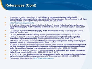 References (Cont) K. Fountain, U. Neue, E. Grumbach, D. Diehl,  Effects of extra-column band spreading, liquid chromatography system operating pressure, and column temperature on the performance of sub-2-μm porous particles .  Journal of Chromatography A  (2009), 1216, 5979-5988 http://chromedia.org/chromedia A. de Villiers, F. Lestremau, R. Szucs, S. Gelebrat, F. David, P. Sandra,  Evaluation of ultra performance liquid chromatography. Part I. Possibilities and limitations,   Journal of Chromatography A  (2006), 1127, 60-69 J.C. Giddings,  Dynamics of Chromatography, Part I. Principles and Theory,  Chromatographic Science Series, Vol. 1  (1965), 336 J.H. Knox,  Practical aspects of LC theory.  Journal of Chromatographic Science  (1977), 15, 352-364 L. Kirkup, M. Foot, M. Mulholland,  Comparison of equations describing band broadening in high-performance liquid chromatography.   Journal of Chromatography A  (2004), 1030, 25-31 K.M. Usher, C.R. Simmons, J.G. Dorsey,  Modeling chromatographic dispersion: A comparison of popular equations.   Journal of Chromatography A (2008), 1200, 122-128 H. Eghbali, V. Verdoold, L.Vankeerberghen, H. Gardeniers, and G. Desmet,  Experimental investigation of the band broadening arising from short-range interchannel heterogeneities in chromatographic beds under the condition of identical external porosity .  Analytical Chemistry  (2009), 81, 705-715 J.R. Mazzeo, U. D.Neue, M. Kele and R. S. Plumb,  Advancing LC Performance with Smaller Particles and Higher Pressure.   Analytical Chemistry  (2005), 77(23), 460 A–467 A N. Wu, Y. Liu, M.L. Lee,  Sub-2μm porous and nonporous particles for fast separation in reversed-phase high performance liquid chromatography.  Journal of Chromatography A  (2006), 1131, 142-150 Encyclopedia Britannica on-line:  http://www.britannica.com 