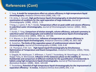 References (Cont) Y. Yang,  A model for temperature effect on column efficiency in high-temperature liquid chromatography.   Analytica Chimica Acta  (2006), 558, 7-10 F.D. Antia, C. Horvath,  High-performance liquid chromatography at elevated temperatures:  examination of conditions for the rapid separation of large molecules.   Journal of Chromatography   (1988),  435(1),  1-15 Y.Yang, L.J. Lamm, P. He, T. Kondo,  Temperature effect on peak width and column efficiency in subcritical water chromatography.   Journal of Chromatographic Science   (2002),  40(2),  107-112.  T. Kondo, Y. Yang,  Comparison of elution strength, column efficiency, and peak symmetry in subcritical water chromatography and traditional reversed-phase liquid chromatography.   Analytica Chimica Acta   (2003),  494(1-2),  157-166.  F. V. Warren, Jr. B.A. Bidlingmeyer,  Influence of temperature on column efficiency in reversed-phase liquid chromatography.   Analytical Chemistry  (1988), 60, 2821-2824 G. Guiochon,  The limits of the separation power of unidimensional column liquid chromatography.  Journal of Chromatography A  (2006), 1126, 6-49   J.D. Thompson, P.W. Carr,  High-Speed Liquid Chromatography by Simultaneous Optimization of Temperature and Eluent Composition.   Analytical Chemistry   (2002), 74(16),  4150-4159.  S. Giegold, M. Holzhauser, T. Kiffmeyer, J. Tuerk,T. Teutenberg, M. Rosenhagen, D. Hennies, T. Hoppe-Tichy, B. Wenclawiak,  Influence of the stationary phase on the stability of thalidomide and comparison of different methods for the quantification of thalidomide in tablets using high-temperature liquid chromatography.   Journal of Pharmaceutical and Biomedical Analysis   (2008),  46(4),  625-630 T. Teutenberg,  Potential of high temperature liquid chromatography for the improvement of separation efficiency – A review.  Analytica Chimica Acta  (2009), 643, 1-12 