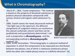 What is Chromatography? 1993, IUPAC formulates: “Chromatography is a physical method of separation in which the components to be separated are distributed between two phases, one of which is stationary (stationary phase) while the other (the mobile phase) moves in a definite direction” [4]. Michael Semenovich Tswett  [5] March 8 th , 1903, Tswett emphasizes: “The method is based on the property of dissolved substances to produce physical adsorptive compounds with various mineral and organic solid substances”[1, 2]. 1906, Tswett names the newly discovered method: “Like light rays in the spectrum, the different components of a pigment mixture are resolved on the calcium carbonate column and then can be qualitatively and quantitatively determined. I call such a preparation a  chromatogram ,  and the corresponding method a   chromatographic   method” [3]. 