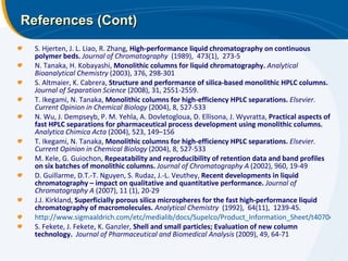 References (Cont) S. Hjerten, J. L. Liao, R. Zhang,  High-performance liquid chromatography on continuous polymer beds.   Journal of Chromatography   (1989),  473(1),  273-5 N. Tanaka, H. Kobayashi,  Monolithic columns for liquid chromatography.  Analytical Bioanalytical Chemistry  (2003), 376, 298-301 S. Altmaier, K. Cabrera,  Structure and performance of silica-based monolithic HPLC columns.  Journal of Separation Science  (2008), 31, 2551-2559. T. Ikegami, N. Tanaka,  Monolithic columns for high-efficiency HPLC separations.  Elsevier. Current Opinion in Chemical Biology  (2004), 8, 527-533 N. Wu, J. Dempseyb, P. M. Yehla, A. Dovletogloua, D. Ellisona, J. Wyvratta,  Practical aspects of fast HPLC separations for pharmaceutical process development using monolithic columns.  Analytica Chimica Acta  (2004), 523, 149–156 T. Ikegami, N. Tanaka,  Monolithic columns for high-efficiency HPLC separations.  Elsevier. Current Opinion in Chemical Biology  (2004), 8, 527-533 M. Kele, G. Guiochon,  Repeatability and reproducibility of retention data and band profiles on six batches of monolithic columns.  Journal of Chromatography A  (2002), 960, 19-49 D. Guillarme, D.T.-T. Nguyen, S. Rudaz, J.-L. Veuthey,  Recent developments in liquid chromatography – impact on qualitative and quantitative performance.  Journal of Chromatography A  (2007), 11 (1), 20-29 J.J. Kirkland,  Superficially porous silica microspheres for the fast high-performance liquid chromatography of macromolecules.   Analytical Chemistry   (1992),  64(11),  1239-45. http://www.sigmaaldrich.com/etc/medialib/docs/Supelco/Product_Information_Sheet/t407044.Par.0001.File.tmp/t407044.pdf S. Fekete, J. Fekete, K. Ganzler,  Shell and small particles; Evaluation of new column technology.  Journal of Pharmaceutical and Biomedical Analysis  (2009), 49, 64-71 