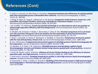References (Cont) F. Gritti, A. Cavazzini, N. Marchetti, G. Guiochon,  Comparison between the efficiencies of columns packed with fully and partially porous C18-bonded silica materials.   Journal of Chromatography, A  (2007), 1157(1-2),  289-303 J. Zheng, D. Patel, Q. Tang, R. J. Markovich, A. M. Rustum,  Comparison study of porous, fused core, and monolithic silica-based C18 HPLC columns for Celestoderm-V Ointment analysis.  Journal of Pharmaceutical and Biomedical Analysis  (2009), 50, 815-822 J. M. Cunliffe, T.D. Maloney,  Fused-core particle technology as an alternative to sub-2-μm particles to achieve high separation efficiency with low backpressure.  Journal of Separation Science  (2007), 30, 3104-3109 A. Abrahim, M. Al-Sayah, P. Skrdla, Y. Bereznitski, Y. Chen, N. Wu,  Practical comparison of 2.7 μm fused-core silica particles and porous sub-2-μm particles for fast separations in pharmaceutical process development.  Journal of Pharmaceutical and Biomedical Analysis  (2010), 51, 131-137 F. Gritti, I. Leonardis, D. Shock, P. Stevenson, A. Shalliker, G. Guiochon,  Performance of columns packed with the new shell particles, Kinetex-C18.  Journal of Chromatography A  (2010), 1217, 1589-1603 N. Wu, A.M.Clausen,  Fundamental and practical aspects of ultrahigh pressure liquid chromatography for fast separations ,  Journal of Separation Sciences  (2007), 30,1167-1182 J.E. MacNair, K. D. Patel, J. W. Jorgenson,  Ultrahigh-pressure reversed-phase capillary liquid chromatography: Isocratic and Gradient elution using columns packed with 1.0 μm particles.  Analytical Chemistry   (1999), 71, 700-708 F. Gritti, M. Martin, and G. Guiochon,  Influence of viscous friction heating on the efficiency of columns operated under very high pressures.   Analytical Chemistry  (2009), 81, 3365-3384. F. Gritti and G. Guiochon,  Complete temperature profiles in ultra-high pressure liquid chromatography columns.   Analytical Chemistry  (2008), 80, 5009-5020 K. Kaczmarski, F. Gritti, J. Kostka, G. Guiochon,  Modeling of the thermal processes in high pressure liquid chromatography II. Thermal heterogeneity at very high pressures.   Journal of Chromatography A  (2009), 1216, 6575-6586 
