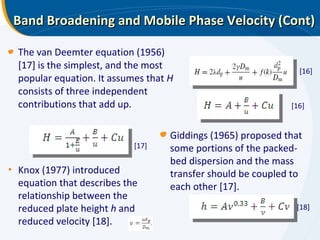 Band Broadening and Mobile Phase Velocity (Cont) The van Deemter equation (1956) [17] is the simplest, and the most popular equation. It assumes that  H  consists of three independent contributions that add up. [16] [16] [17] [18] Knox (1977) introduced equation that describes the relationship between the reduced plate height  h  and reduced velocity [18]. Giddings (1965) proposed that some portions of the packed-bed dispersion and the mass transfer should be coupled to each other [17]. 