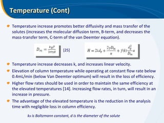 Temperature (Cont) Temperature increase promotes better diffusivity and mass transfer of the solutes (increases the molecular diffusion term, B-term, and decreases the mass-transfer term, C-term of the van Deemter equation). Temperature increase decreases k, and increases linear velocity.  Elevation of column temperature while operating at constant flow rate below 0.4mL/min (below Van Deemter optimum) will result in the loss of efficiency. Higher flow rates should be used in order to maintain the same efficiency at the elevated temperatures [14]. Increasing flow rates, in turn, will result in an increase in pressure.  The advantage of the elevated temperature is the reduction in the analysis time with negligible loss in column efficiency. [25] k B  is Boltzmann constant, d is the diameter of the solute 